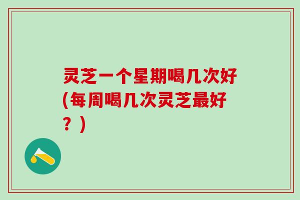 灵芝一个星期喝几次好(每周喝几次灵芝最好？)