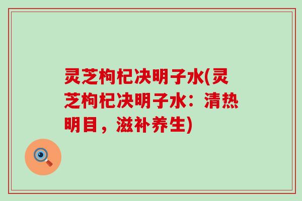 灵芝枸杞决明子水(灵芝枸杞决明子水：清热明目，滋补养生)