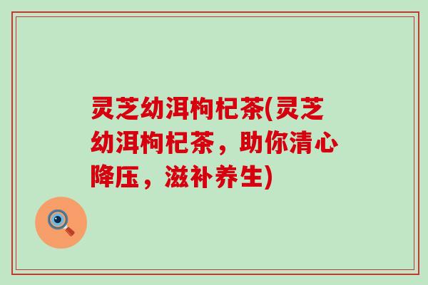 灵芝幼洱枸杞茶(灵芝幼洱枸杞茶，助你清心降压，滋补养生)