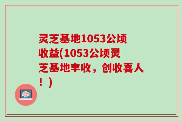 灵芝基地1053公顷收益(1053公顷灵芝基地丰收，创收喜人！)