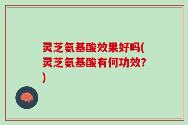 灵芝氨基酸效果好吗(灵芝氨基酸有何功效?) 灵芝氨基酸效果好吗(灵芝氨基酸有何功效?)