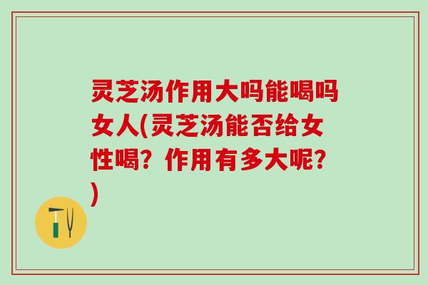 灵芝汤作用大吗能喝吗女人(灵芝汤能否给女性喝？作用有多大呢？)