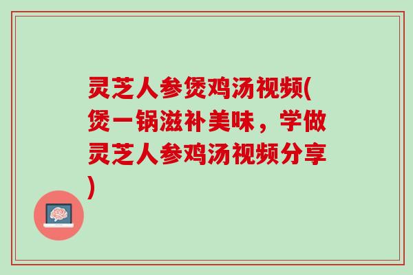 灵芝人参煲鸡汤视频(煲一锅滋补美味，学做灵芝人参鸡汤视频分享)