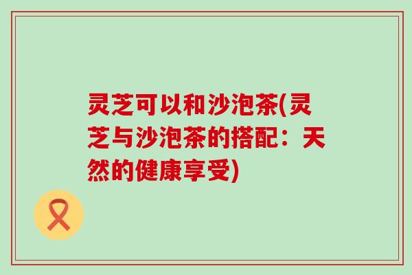 灵芝可以和沙泡茶(灵芝与沙泡茶的搭配：天然的健康享受)