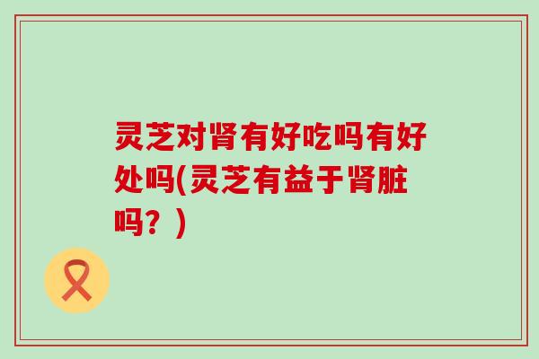 灵芝对肾有好吃吗有好处吗(灵芝有益于肾脏吗？)