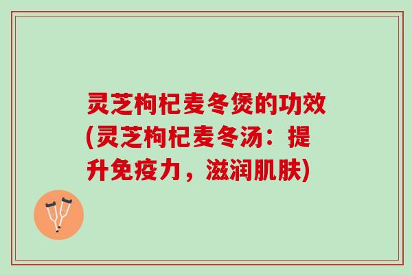 灵芝枸杞麦冬煲的功效(灵芝枸杞麦冬汤：提升免疫力，滋润肌肤)
