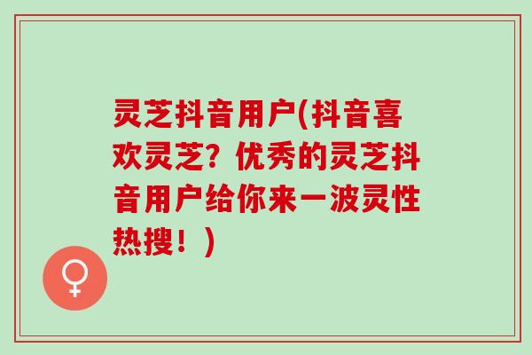 灵芝抖音用户(抖音喜欢灵芝？优秀的灵芝抖音用户给你来一波灵性热搜！)