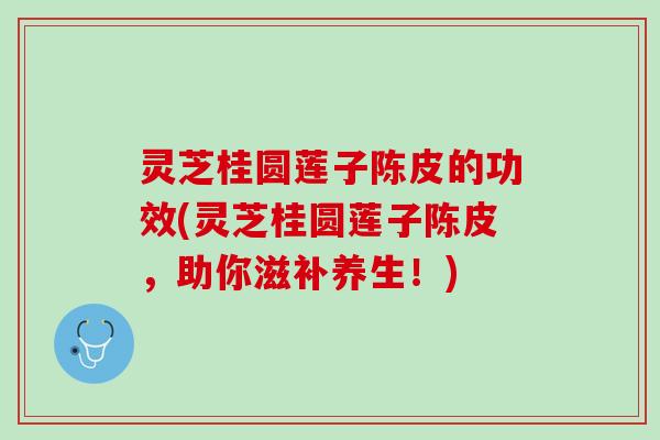 灵芝桂圆莲子陈皮的功效(灵芝桂圆莲子陈皮，助你滋补养生！)