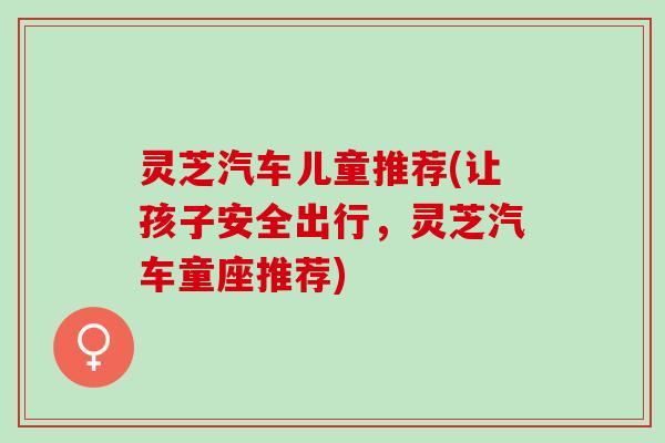 灵芝汽车儿童推荐(让孩子安全出行，灵芝汽车童座推荐)
