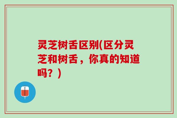 灵芝树舌区别(区分灵芝和树舌，你真的知道吗？)
