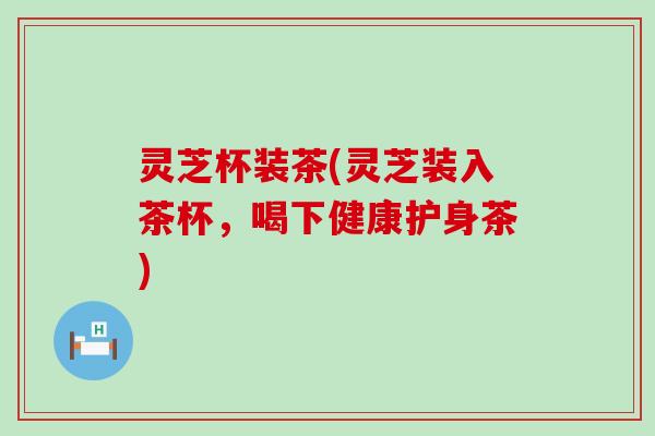 灵芝杯装茶(灵芝装入茶杯，喝下健康护身茶)