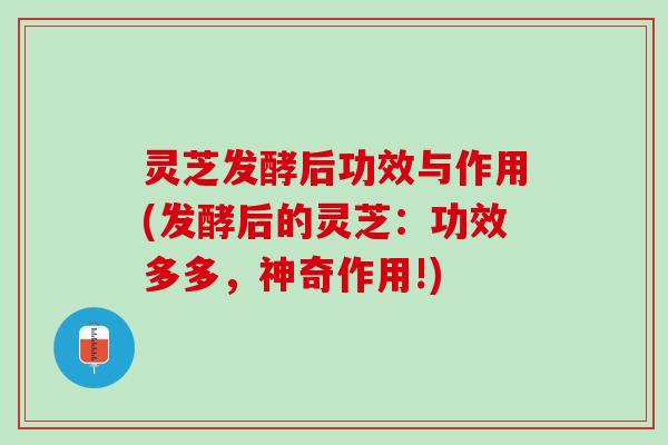 灵芝发酵后功效与作用(发酵后的灵芝：功效多多，神奇作用!)