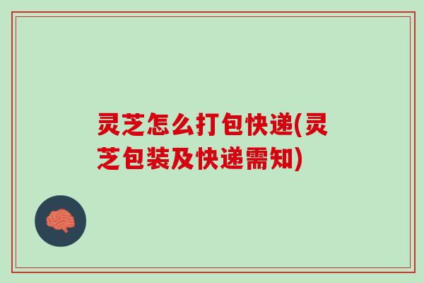 灵芝怎么打包快递(灵芝包装及快递需知)