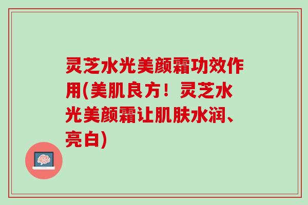 灵芝水光美颜霜功效作用(美肌良方！灵芝水光美颜霜让肌肤水润、亮白)