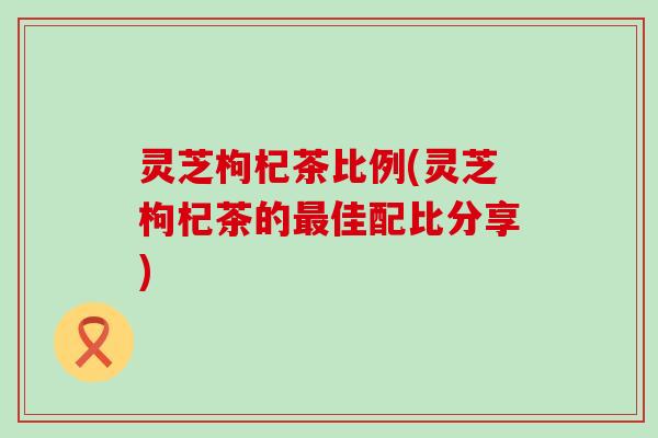 灵芝枸杞茶比例(灵芝枸杞茶的最佳配比分享)