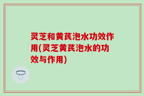 灵芝和黄芪泡水功效作用(灵芝黄芪泡水的功效与作用)
