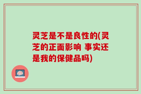 灵芝是不是良性的(灵芝的正面影响 事实还是我的保健品吗)