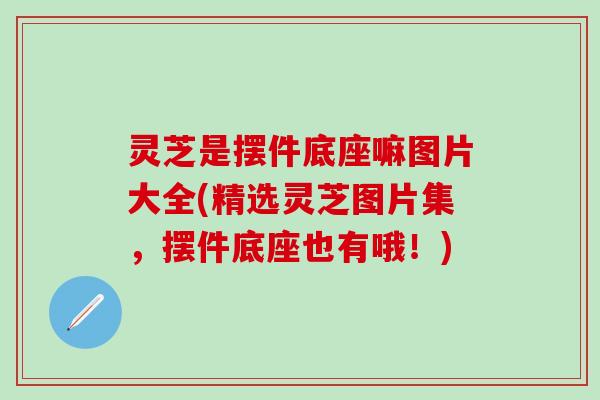 灵芝是摆件底座嘛图片大全(精选灵芝图片集，摆件底座也有哦！)