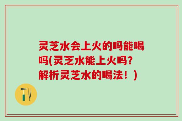 灵芝水会上火的吗能喝吗(灵芝水能上火吗？解析灵芝水的喝法！)