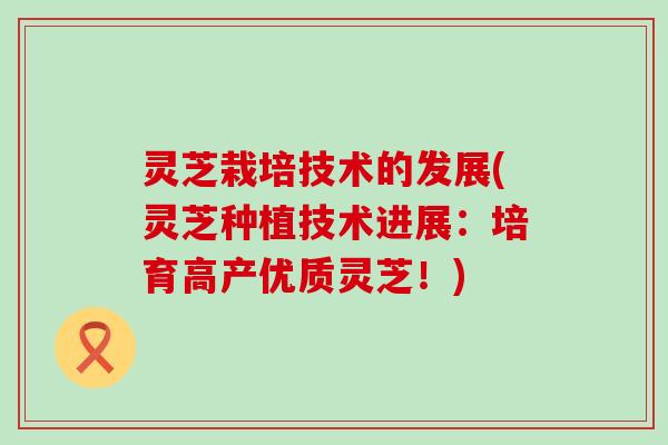 灵芝栽培技术的发展(灵芝种植技术进展：培育高产优质灵芝！)