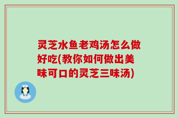 灵芝水鱼老鸡汤怎么做好吃(教你如何做出美味可口的灵芝三味汤)