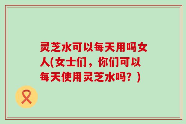 灵芝水可以每天用吗女人(女士们，你们可以每天使用灵芝水吗？)