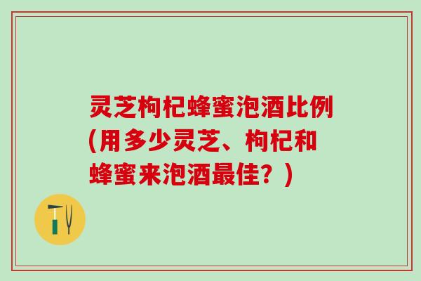 灵芝枸杞蜂蜜泡酒比例(用多少灵芝、枸杞和蜂蜜来泡酒最佳？)