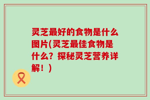 灵芝最好的食物是什么图片(灵芝最佳食物是什么？探秘灵芝营养详解！)