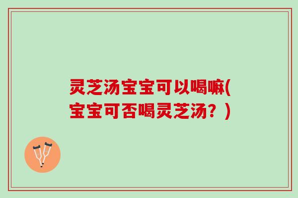灵芝汤宝宝可以喝嘛(宝宝可否喝灵芝汤？)