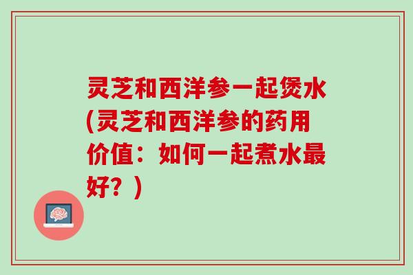 灵芝和西洋参一起煲水(灵芝和西洋参的药用价值：如何一起煮水最好？)