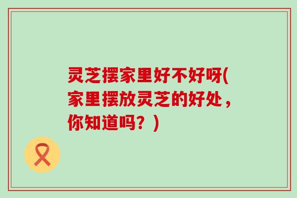 灵芝摆家里好不好呀(家里摆放灵芝的好处，你知道吗？)