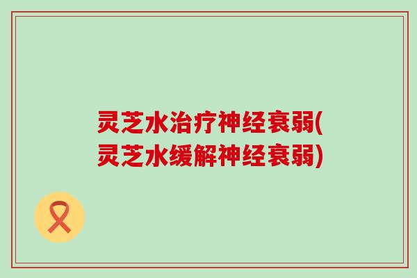 灵芝水治疗神经衰弱(灵芝水缓解神经衰弱)