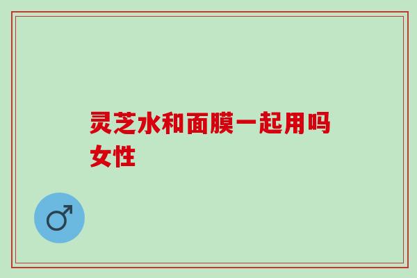 灵芝水和面膜一起用吗女性