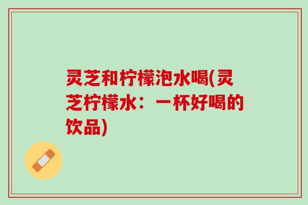 灵芝和柠檬泡水喝(灵芝柠檬水：一杯好喝的饮品)