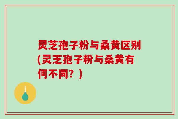 灵芝孢子粉与桑黄区别(灵芝孢子粉与桑黄有何不同？)