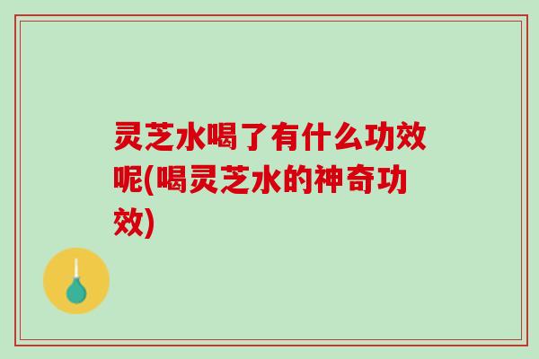 灵芝水喝了有什么功效呢(喝灵芝水的神奇功效)