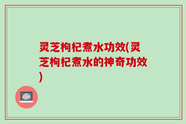 灵芝枸杞煮水功效(灵芝枸杞煮水的神奇功效)