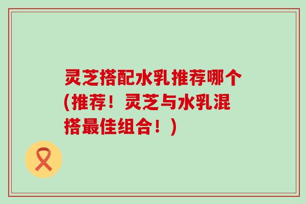 灵芝搭配水乳推荐哪个(推荐！灵芝与水乳混搭最佳组合！)