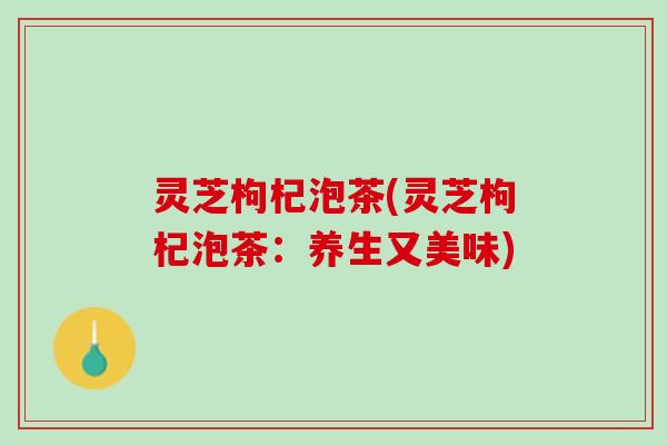 灵芝枸杞泡茶(灵芝枸杞泡茶：养生又美味)