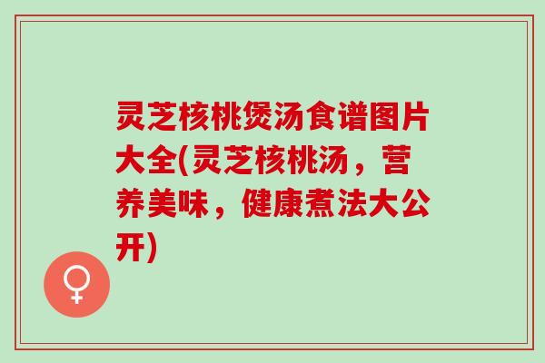 灵芝核桃煲汤食谱图片大全(灵芝核桃汤，营养美味，健康煮法大公开)