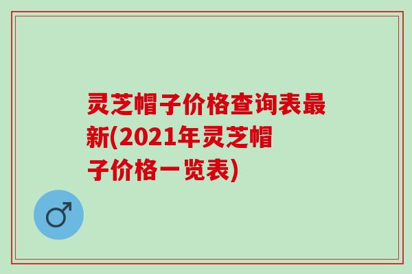 灵芝帽子价格查询表最新(2021年灵芝帽子价格一览表)