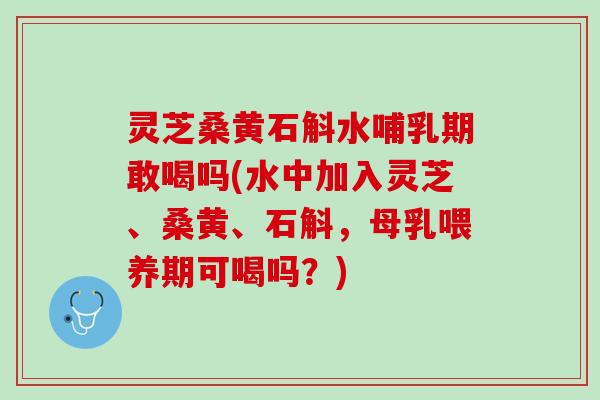 灵芝桑黄石斛水哺乳期敢喝吗(水中加入灵芝、桑黄、石斛，母乳喂养期可喝吗？)