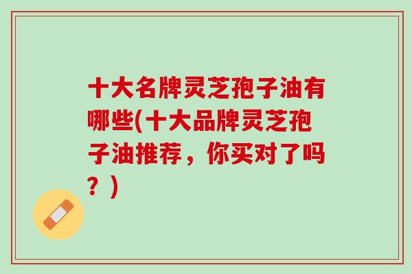 十大名牌灵芝孢子油有哪些(十大品牌灵芝孢子油推荐，你买对了吗？)