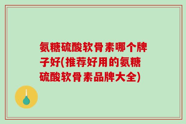 氨糖硫酸软骨素哪个牌子好(推荐好用的氨糖硫酸软骨素品牌大全)