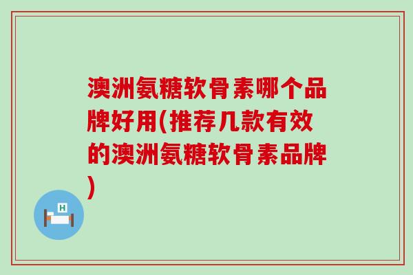 澳洲氨糖软骨素哪个品牌好用(推荐几款有效的澳洲氨糖软骨素品牌)