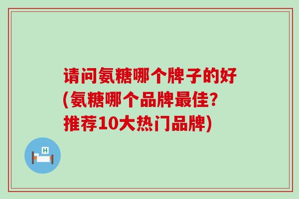 请问氨糖哪个牌子的好(氨糖哪个品牌佳？推荐10大热门品牌)