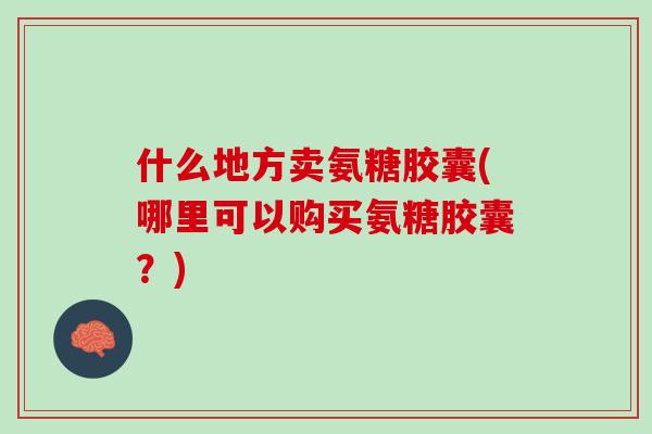 什么地方卖氨糖胶囊(哪里可以购买氨糖胶囊？)