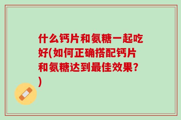 什么钙片和氨糖一起吃好(如何正确搭配钙片和氨糖达到最佳效果？)