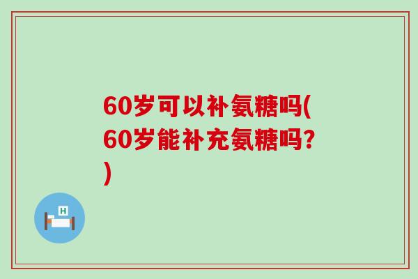 60岁可以补氨糖吗(60岁能补充氨糖吗？)
