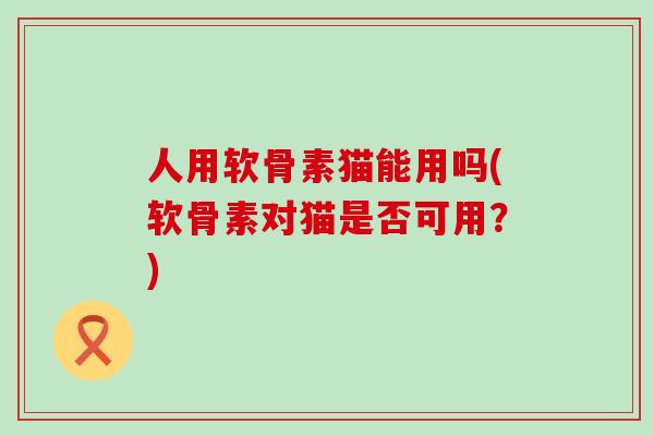 人用软骨素猫能用吗(软骨素对猫是否可用？)